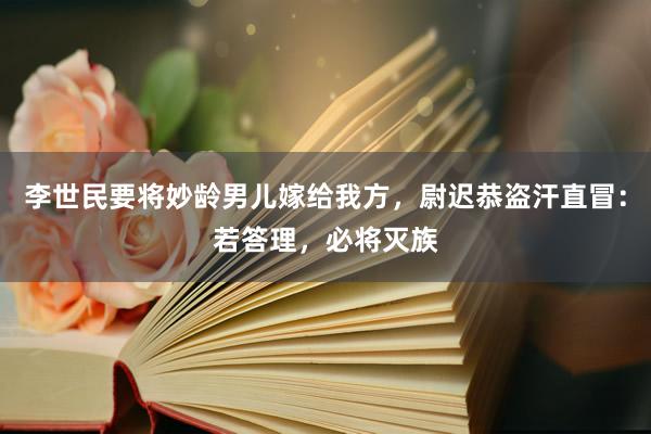 李世民要将妙龄男儿嫁给我方，尉迟恭盗汗直冒：若答理，必将灭族