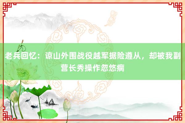 老兵回忆：谅山外围战役越军据险遵从，却被我副营长秀操作忽悠瘸