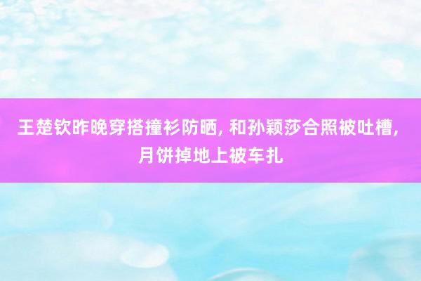 王楚钦昨晚穿搭撞衫防晒, 和孙颖莎合照被吐槽, 月饼掉地上被车扎