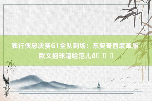 独行侠总决赛G1全队到场：东契奇西装革履 欧文抱球嘻哈范儿😎