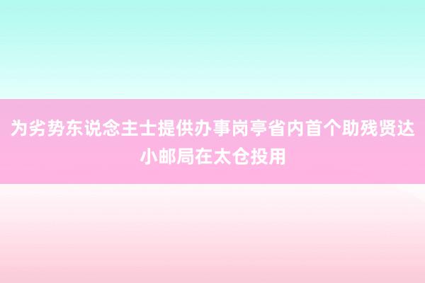 为劣势东说念主士提供办事岗亭省内首个助残贤达小邮局在太仓投用