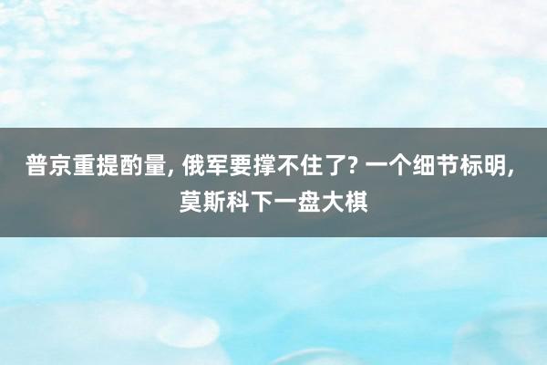 普京重提酌量, 俄军要撑不住了? 一个细节标明, 莫斯科下一盘大棋