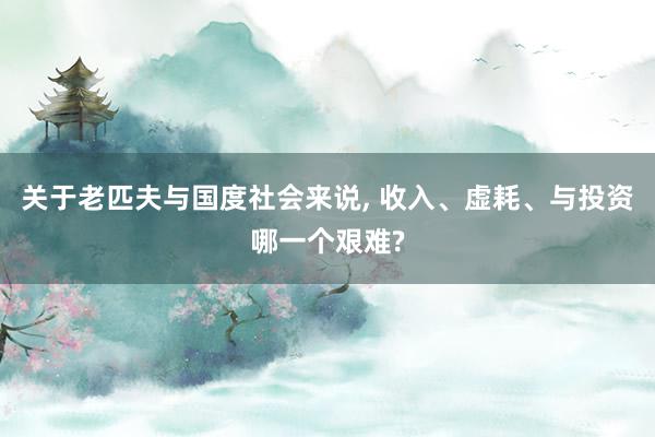 关于老匹夫与国度社会来说, 收入、虚耗、与投资哪一个艰难?