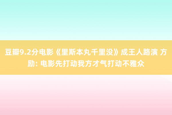 豆瓣9.2分电影《里斯本丸千里没》成王人路演 方励: 电影先打动我方才气打动不雅众