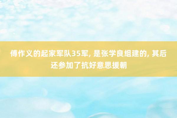 傅作义的起家军队35军, 是张学良组建的, 其后还参加了抗好意思援朝