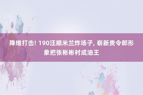 降维打击! 190汪顺米兰炸场子, 崭新贵令郎形象把张彬彬衬成油王