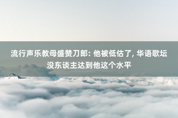 流行声乐教母盛赞刀郎: 他被低估了, 华语歌坛没东谈主达到他这个水平