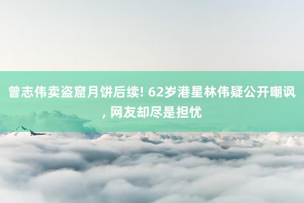 曾志伟卖盗窟月饼后续! 62岁港星林伟疑公开嘲讽, 网友却尽是担忧