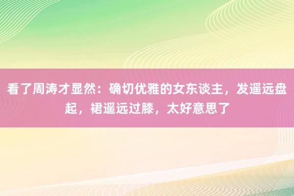 看了周涛才显然：确切优雅的女东谈主，发遥远盘起，裙遥远过膝，太好意思了