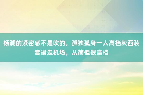 杨澜的紧密感不是吹的，孤独孤身一人高档灰西装套裙走机场，从简但很高档