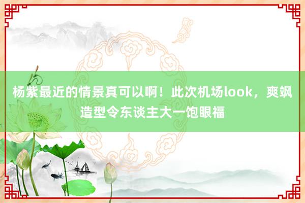 杨紫最近的情景真可以啊！此次机场look，爽飒造型令东谈主大一饱眼福