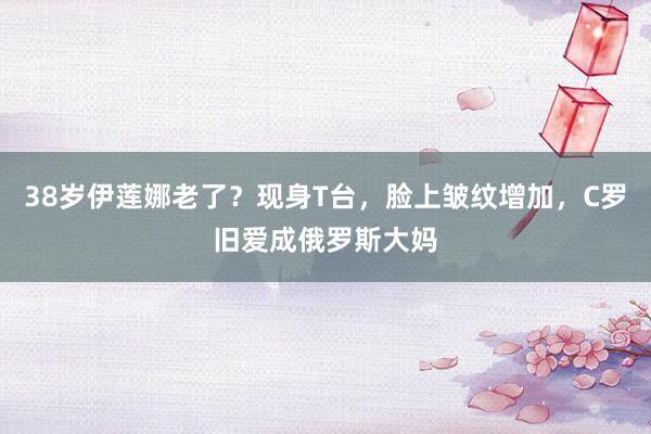 38岁伊莲娜老了？现身T台，脸上皱纹增加，C罗旧爱成俄罗斯大妈