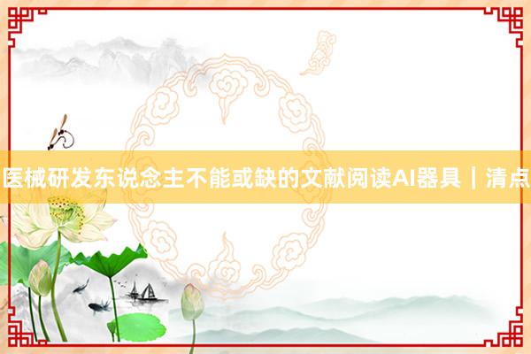 医械研发东说念主不能或缺的文献阅读AI器具｜清点