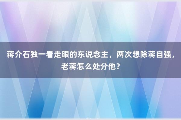 蒋介石独一看走眼的东说念主，两次想除蒋自强，老蒋怎么处分他？