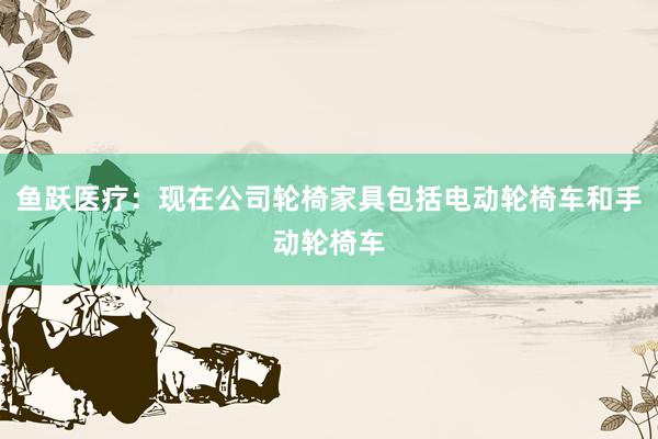 鱼跃医疗：现在公司轮椅家具包括电动轮椅车和手动轮椅车