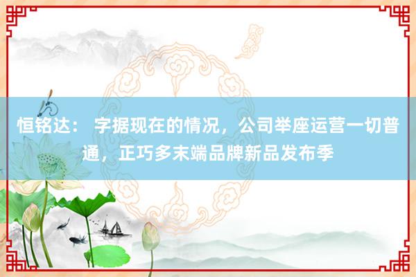 恒铭达： 字据现在的情况，公司举座运营一切普通，正巧多末端品牌新品发布季