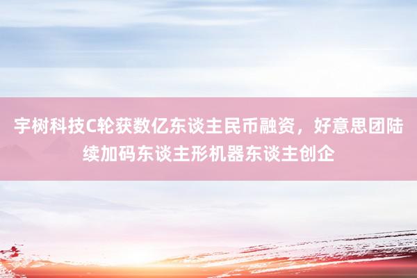 宇树科技C轮获数亿东谈主民币融资，好意思团陆续加码东谈主形机器东谈主创企