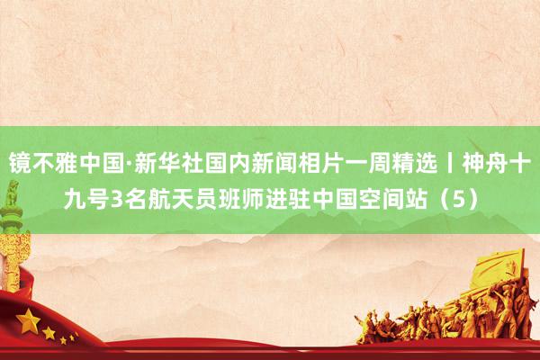 镜不雅中国·新华社国内新闻相片一周精选丨神舟十九号3名航天员班师进驻中国空间站（5）