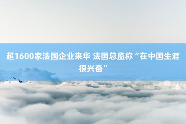 超1600家法国企业来华 法国总监称“在中国生涯很兴奋”