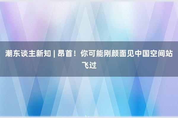 潮东谈主新知 | 昂首！你可能刚颜面见中国空间站飞过