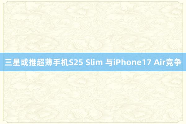 三星或推超薄手机S25 Slim 与iPhone17 Air竞争